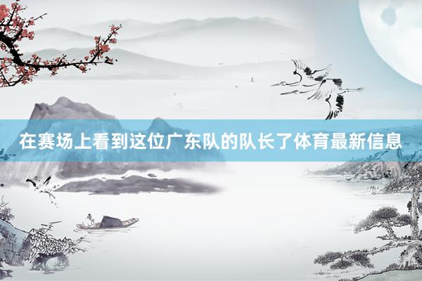在赛场上看到这位广东队的队长了体育最新信息