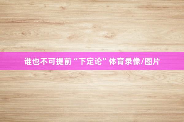 谁也不可提前“下定论”体育录像/图片