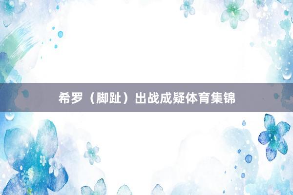 希罗（脚趾）出战成疑体育集锦