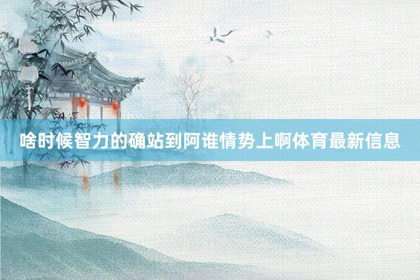 啥时候智力的确站到阿谁情势上啊体育最新信息