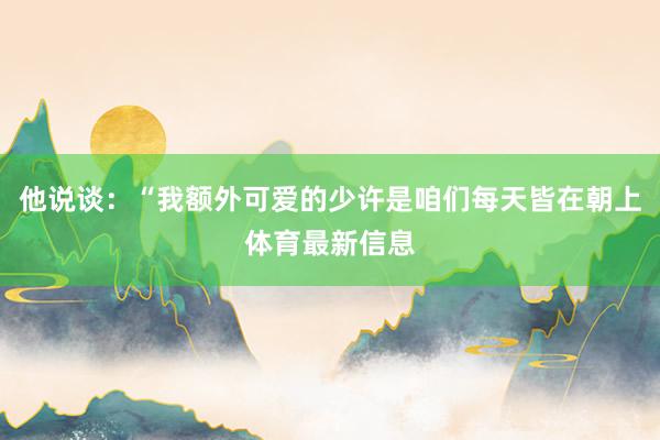 他说谈：“我额外可爱的少许是咱们每天皆在朝上体育最新信息