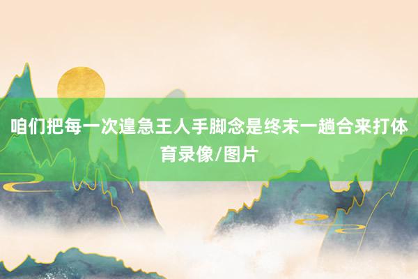 咱们把每一次遑急王人手脚念是终末一趟合来打体育录像/图片