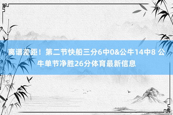 离谱差距！第二节快船三分6中0&公牛14中8 公牛单节净胜26分体育最新信息