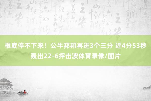 根底停不下来！公牛邦邦再进3个三分 近4分53秒轰出22-6抨击波体育录像/图片