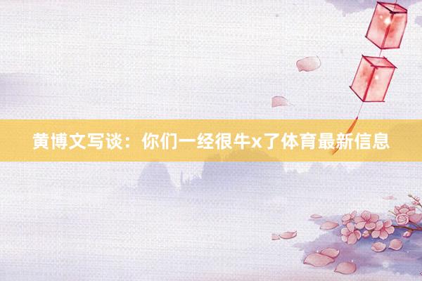 黄博文写谈：你们一经很牛x了体育最新信息