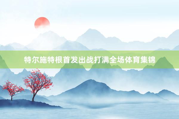 特尔施特根首发出战打满全场体育集锦