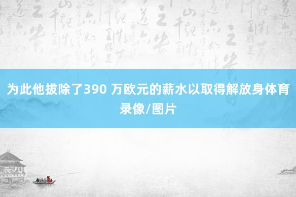 为此他拔除了390 万欧元的薪水以取得解放身体育录像/图片