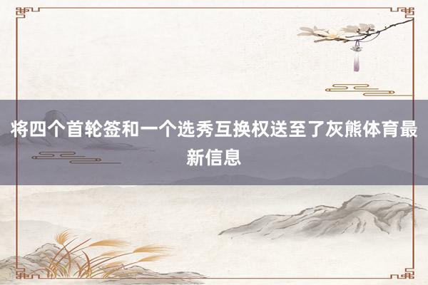 将四个首轮签和一个选秀互换权送至了灰熊体育最新信息