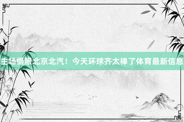 主场慑服北京北汽！今天环球齐太棒了体育最新信息