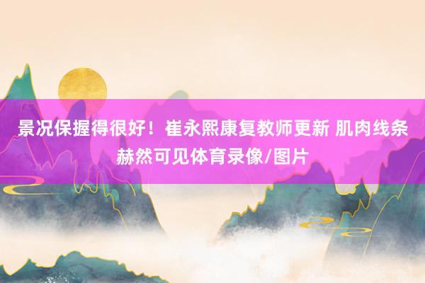 景况保握得很好！崔永熙康复教师更新 肌肉线条赫然可见体育录像/图片