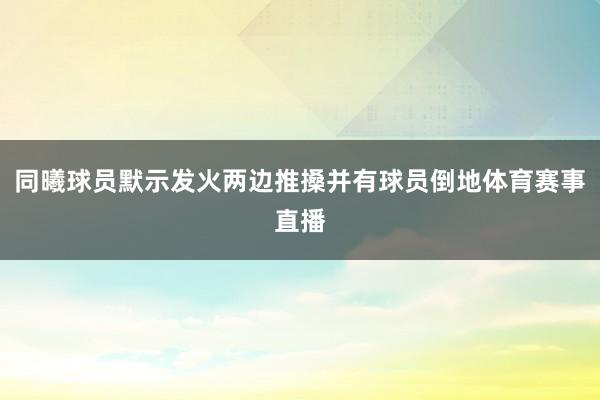 同曦球员默示发火两边推搡并有球员倒地体育赛事直播
