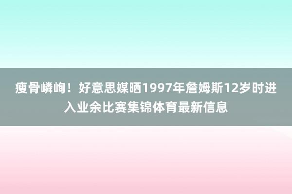 瘦骨嶙峋！好意思媒晒1997年詹姆斯12岁时进入业余比赛集锦体育最新信息