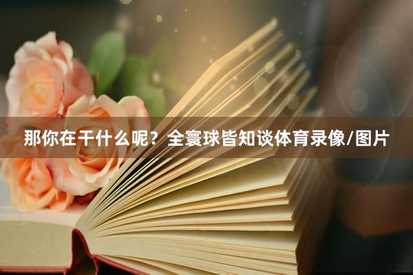 那你在干什么呢？全寰球皆知谈体育录像/图片