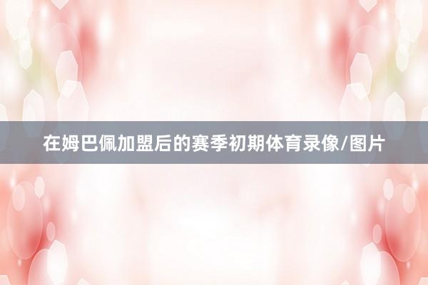 在姆巴佩加盟后的赛季初期体育录像/图片