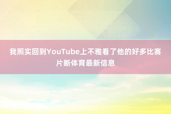 我照实回到YouTube上不雅看了他的好多比赛片断体育最新信息