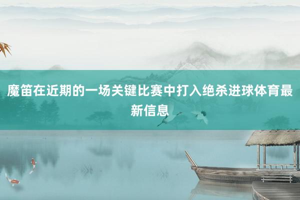 魔笛在近期的一场关键比赛中打入绝杀进球体育最新信息