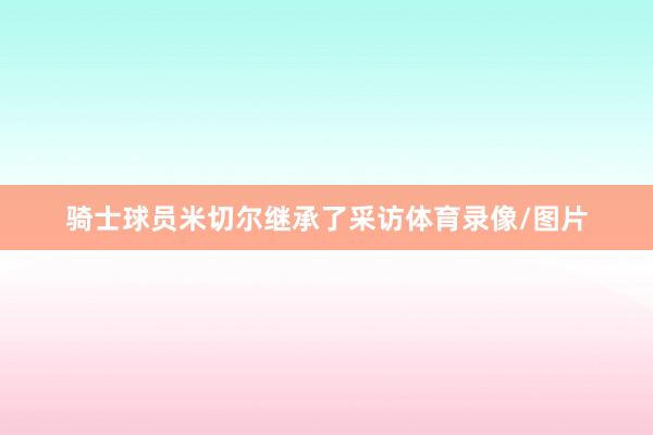 骑士球员米切尔继承了采访体育录像/图片
