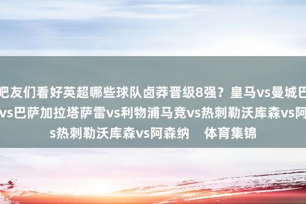 吧友们看好英超哪些球队卤莽晋级8强？皇马vs曼城巴黎vs切尔西纽卡vs巴萨加拉塔萨雷vs利物浦马竞vs热刺勒沃库森vs阿森纳    体育集锦