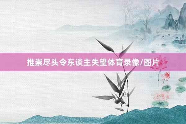 推崇尽头令东谈主失望体育录像/图片
