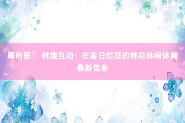 尊府图✅ 桃趣互动：在春日烂漫的桃花林间体育最新信息