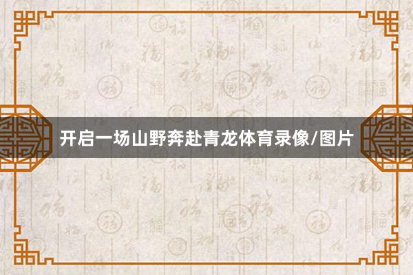 开启一场山野奔赴青龙体育录像/图片