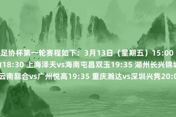 足协杯第一轮赛程如下：3月13日（星期五）15:00 长乐金刚腿vs青岛复力18:30 上海泽天vs海南屯昌双玉19:35 湖州长兴锦城vs上海赛更达19:35 云南爨合vs广州悦高19:35 重庆瀚达vs深圳兴隽20:00 广州蜀地红vs东兴绿茵3月14日（星期六）15:00 厦门集好意思诚毅vs北京灵动星空15:00 山西太理繁华vs大连可为15:00 榆林矿工旅投vs天津棣华津英15:30 贵州栩烽棠vs山西翔宇15:30 吴川后生vs湖北后生星3月15日（日曜日）14:00 山东球探华师vs北京通州鹏瑞15:00 五华华京vs宁夏平罗恒利15:00 武汉联镇vs深圳科宇盛达15:00 聊城听说绿业春vs南通家纺城15:00 泉州青工走走纺织vs贵州飞鹰    体育最新信息