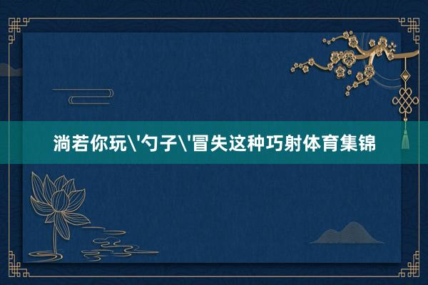 淌若你玩'勺子'冒失这种巧射体育集锦