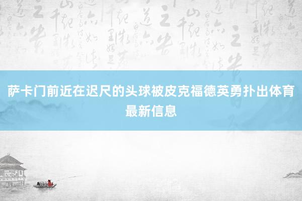 萨卡门前近在迟尺的头球被皮克福德英勇扑出体育最新信息
