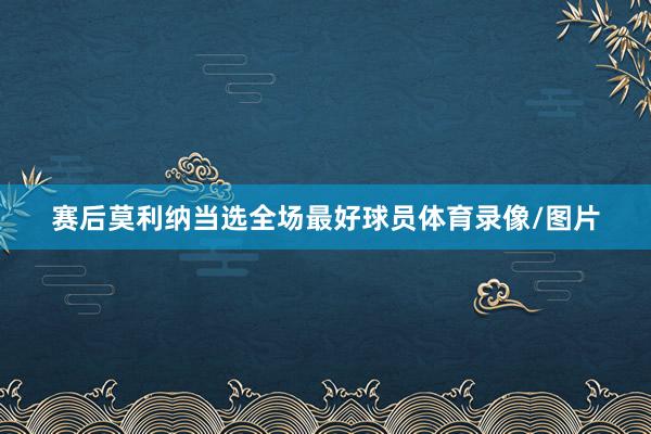 赛后莫利纳当选全场最好球员体育录像/图片
