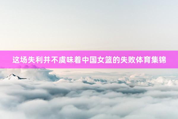 这场失利并不虞味着中国女篮的失败体育集锦