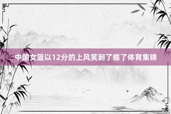 中国女篮以12分的上风笑到了临了体育集锦