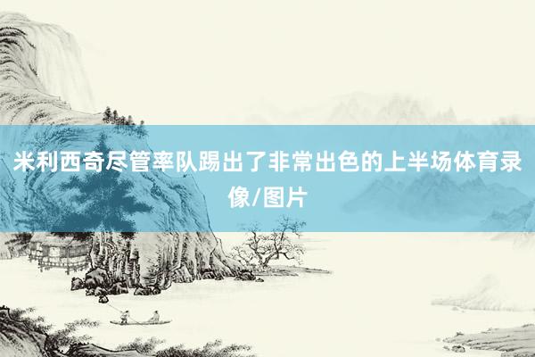 米利西奇尽管率队踢出了非常出色的上半场体育录像/图片