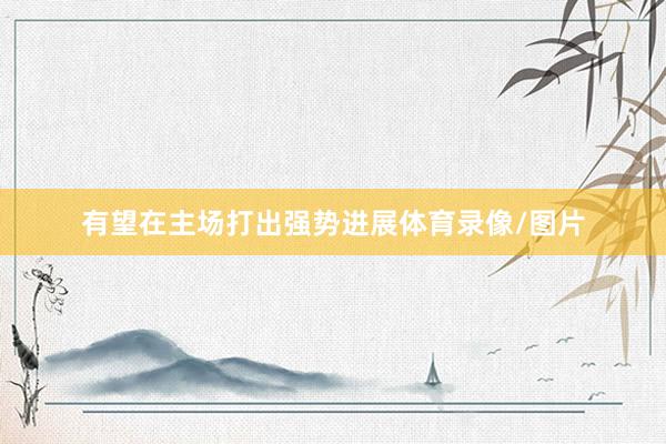 有望在主场打出强势进展体育录像/图片