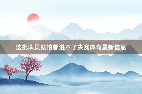 这批队员就怕都进不了决赛体育最新信息