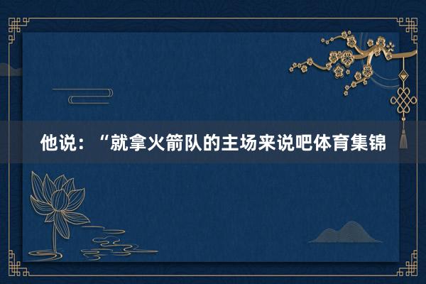 他说：“就拿火箭队的主场来说吧体育集锦
