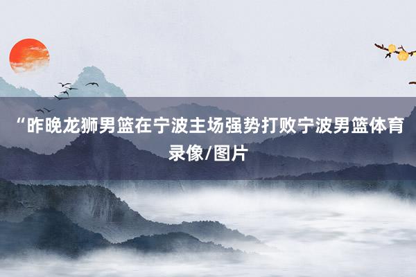 “昨晚龙狮男篮在宁波主场强势打败宁波男篮体育录像/图片