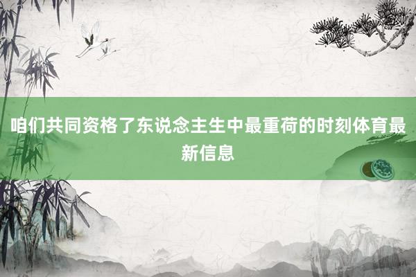 咱们共同资格了东说念主生中最重荷的时刻体育最新信息