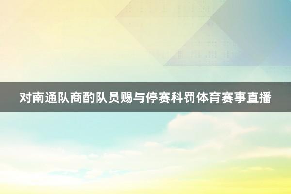 对南通队商酌队员赐与停赛科罚体育赛事直播