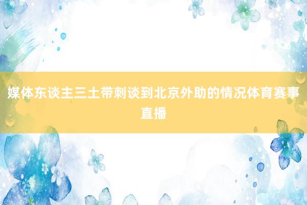 媒体东谈主三土带刺谈到北京外助的情况体育赛事直播