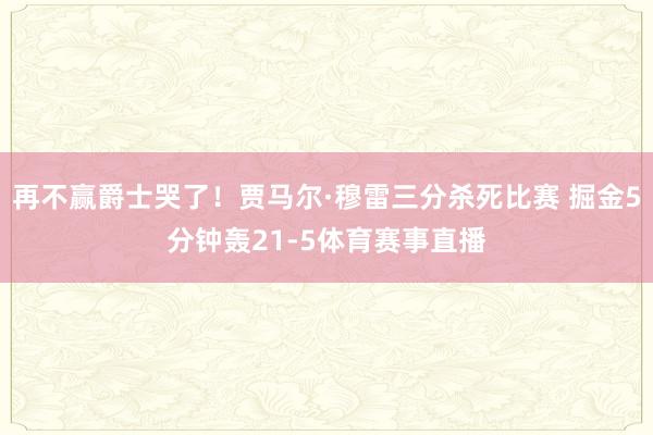 再不赢爵士哭了！贾马尔·穆雷三分杀死比赛 掘金5分钟轰21-5体育赛事直播