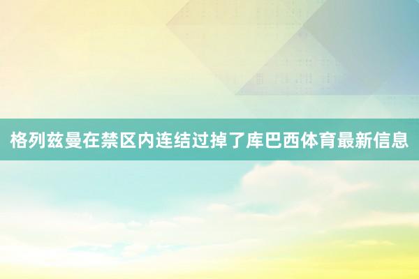 格列兹曼在禁区内连结过掉了库巴西体育最新信息
