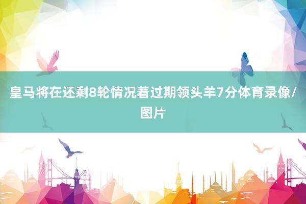皇马将在还剩8轮情况着过期领头羊7分体育录像/图片