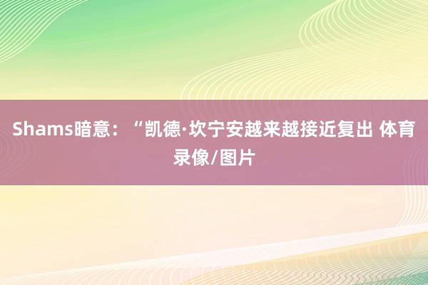Shams暗意:“凯德·坎宁安越来越接近复出 体育录像/图片
