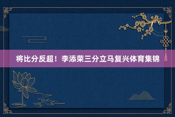 将比分反超！李添荣三分立马复兴体育集锦