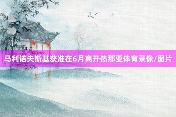 马利诺夫斯基获准在6月离开热那亚体育录像/图片