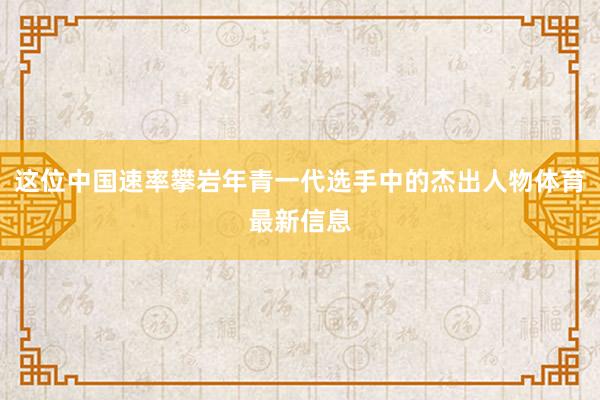这位中国速率攀岩年青一代选手中的杰出人物体育最新信息