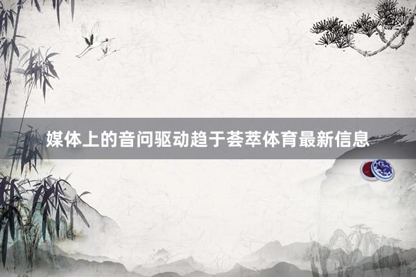 媒体上的音问驱动趋于荟萃体育最新信息