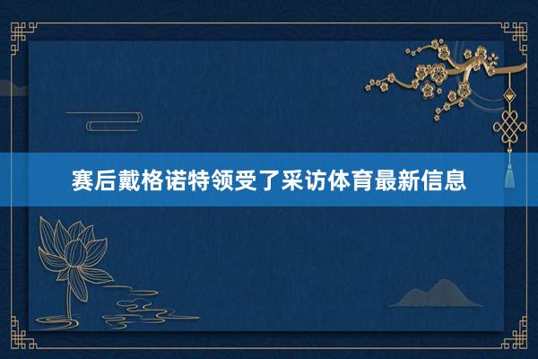 赛后戴格诺特领受了采访体育最新信息