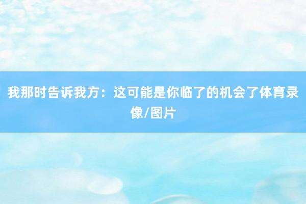 我那时告诉我方：这可能是你临了的机会了体育录像/图片