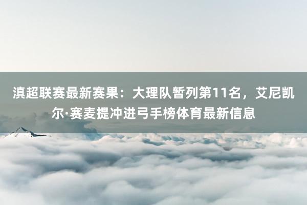 滇超联赛最新赛果：大理队暂列第11名，艾尼凯尔·赛麦提冲进弓手榜体育最新信息